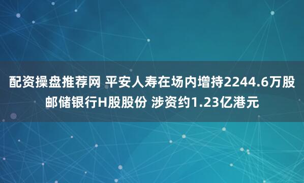 配资操盘推荐网 平安人寿在场内增持2244.6万股邮储银行H股股份 涉资约1.23亿港元