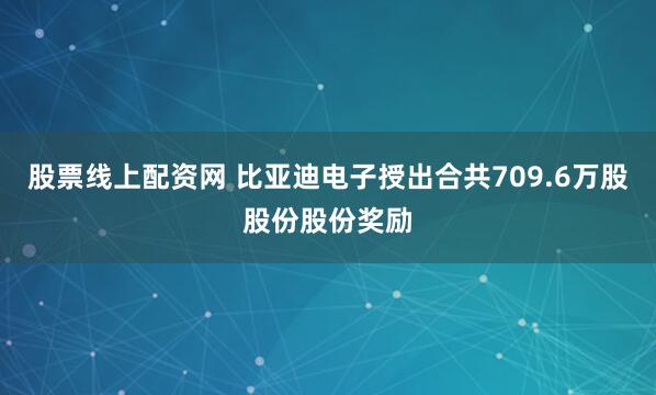 股票线上配资网 比亚迪电子授出合共709.6万股股份股份奖励