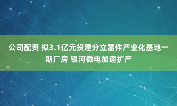 公司配资 拟3.1亿元投建分立器件产业化基地一期厂房 银河微电加速扩产