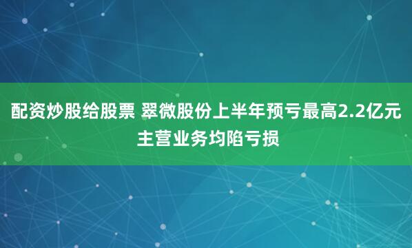 配资炒股给股票 翠微股份上半年预亏最高2.2亿元 主营业务均陷亏损