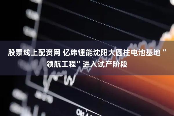 股票线上配资网 亿纬锂能沈阳大圆柱电池基地“领航工程”进入试产阶段