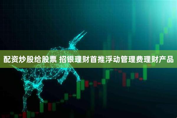 配资炒股给股票 招银理财首推浮动管理费理财产品