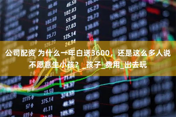 公司配资 为什么一年白送3600，还是这么多人说不愿意生小孩？_孩子_费用_出去玩