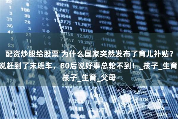 配资炒股给股票 为什么国家突然发布了育儿补贴？90后说赶到了末班车，80后说好事总轮不到！_孩子_生育_父母
