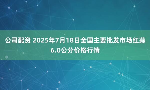 公司配资 2025年7月18日全国主要批发市场红蒜6.0公分价格行情