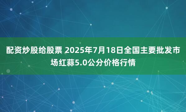 配资炒股给股票 2025年7月18日全国主要批发市场红蒜5.0公分价格行情