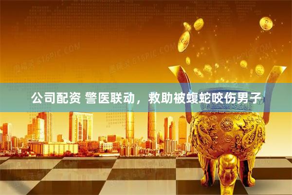 公司配资 警医联动，救助被蝮蛇咬伤男子