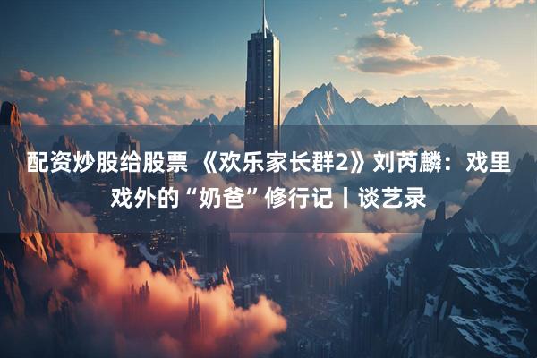 配资炒股给股票 《欢乐家长群2》刘芮麟：戏里戏外的“奶爸”修行记丨谈艺录