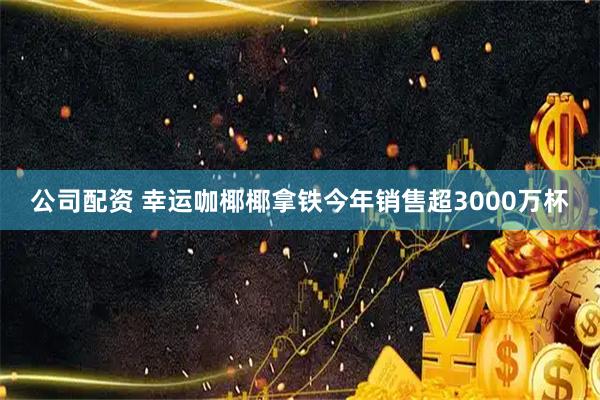 公司配资 幸运咖椰椰拿铁今年销售超3000万杯