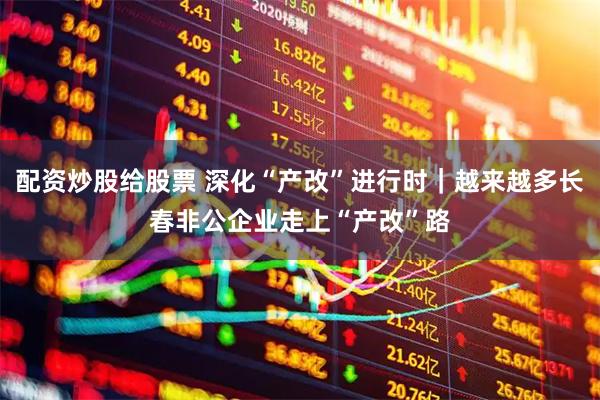 配资炒股给股票 深化“产改”进行时｜越来越多长春非公企业走上“产改”路