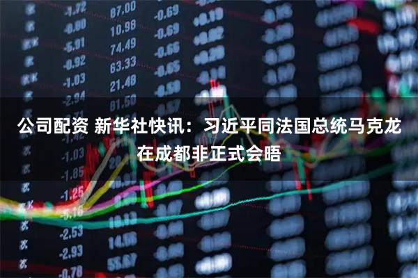 公司配资 新华社快讯：习近平同法国总统马克龙在成都非正式会晤