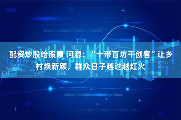 配资炒股给股票 河源：“十带百坊千创客”让乡村焕新颜，群众日子越过越红火