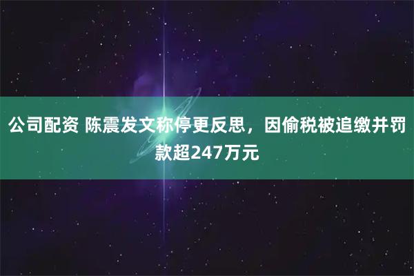 公司配资 陈震发文称停更反思，因偷税被追缴并罚款超247万元