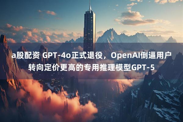 a股配资 GPT-4o正式退役，OpenAI倒逼用户转向定价更高的专用推理模型GPT-5