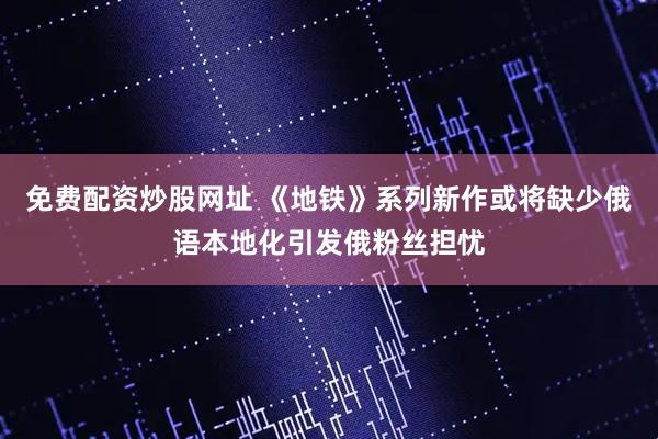 免费配资炒股网址 《地铁》系列新作或将缺少俄语本地化引发俄粉丝担忧