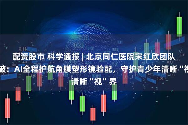 配资股市 科学通报 | 北京同仁医院宋红欣团队新突破：AI全程护航角膜塑形镜验配，守护青少年清晰“视”界