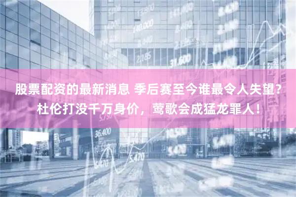 股票配资的最新消息 季后赛至今谁最令人失望?杜伦打没千万身价,莺歌会成猛龙罪人!