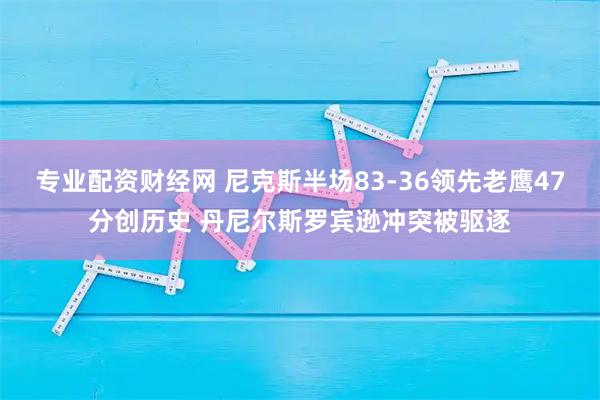 专业配资财经网 尼克斯半场83-36领先老鹰47分创历史 丹尼尔斯罗宾逊冲突被驱逐
