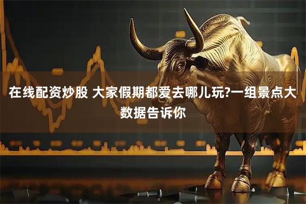在线配资炒股 大家假期都爱去哪儿玩?一组景点大数据告诉你