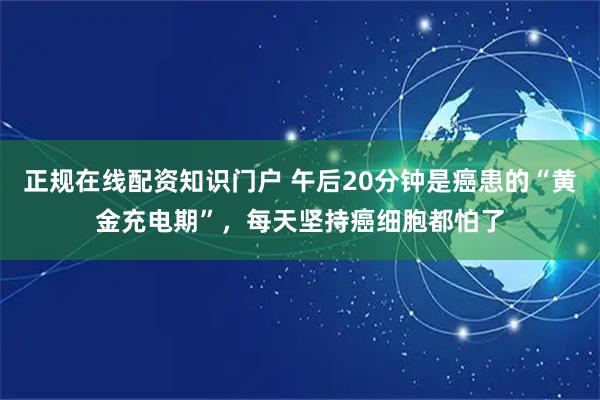 正规在线配资知识门户 午后20分钟是癌患的“黄金充电期”，每天坚持癌细胞都怕了