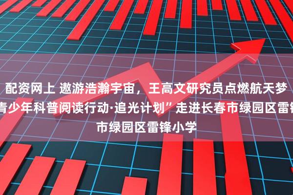 配资网上 遨游浩瀚宇宙，王高文研究员点燃航天梦想 |“青少年科普阅读行动·追光计划”走进长春市绿园区雷锋小学