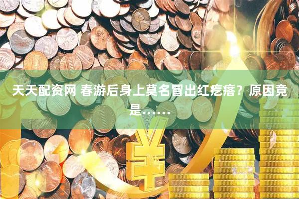 天天配资网 春游后身上莫名冒出红疙瘩？原因竟是……