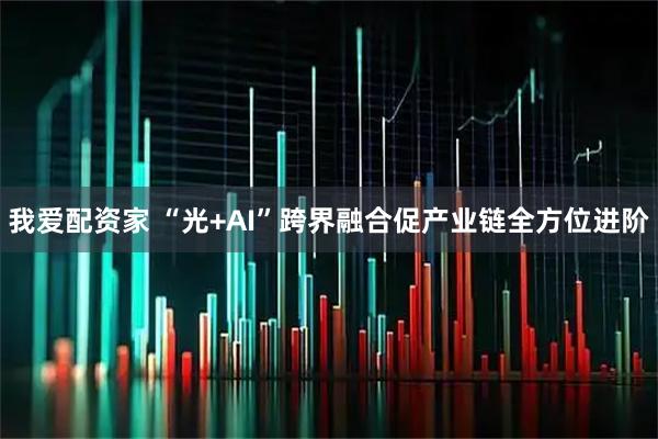 我爱配资家 “光+AI”跨界融合促产业链全方位进阶